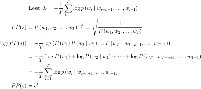 \begin{aligned} &\text { Loss: } L=-\frac{1}{T} \sum_{i=1}^{T} \log p\left(w_{i} \mid w_{i-n+1}, \ldots, w_{i-1}\right) \\ P P(s)&=P\left(w_{1}, w_{2}, \ldots, w_{T}\right)^{-\frac{1}{T}}=\sqrt[T]{\frac{1}{P\left(w_{1}, w_{2}, \ldots, w_{T}\right)}} \\ \log (P P(s))&=-\frac{1}{T} \log \left(P\left(w_{1}\right) P\left(w_{2} \mid w_{1}\right) \ldots P\left(w_{T} \mid w_{T-n+1}, \ldots, w_{T-1}\right)\right) \\ &=-\frac{1}{T}\left(\log P\left(w_{1}\right)+\log P\left(w_{2} \mid w_{1}\right)+\cdots+\log P\left(w_{T} \mid w_{T-n+1}, \ldots, w_{T-1}\right)\right. \\ &=-\frac{1}{T} \sum_{i=1}^{T} \log p\left(w_{i} \mid w_{i-n+1}, \ldots, w_{i-1}\right) \\ P P(s)&=e^{L} \end{aligned}