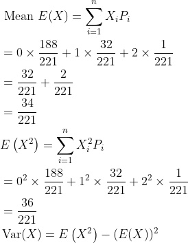 \begin{aligned} &\text { Mean } E(X)=\sum_{i=1}^{n} X_{i} P_{i} \\ &=0 \times \frac{188}{221}+1 \times \frac{32}{221}+2 \times \frac{1}{221} \\ &=\frac{32}{221}+\frac{2}{221} \\ &=\frac{34}{221} \\ &E\left(X^{2}\right)=\sum_{i=1}^{n} X_{i}^{2} P_{i} \\ &=0^{2} \times \frac{188}{221}+1^{2} \times \frac{32}{221}+2^{2} \times \frac{1}{221} \\ &=\frac{36}{221} \\ &\operatorname{Var}(X)=E\left(X^{2}\right)-(E(X))^{2} \end{aligned}