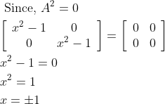 \begin{aligned} &\text { Since, } A^{2}=0 \\ &{\left[\begin{array}{cc} x^{2}-1 & 0 \\ 0 & x^{2}-1 \end{array}\right]=\left[\begin{array}{ll} 0 & 0 \\ 0 & 0 \end{array}\right]} \\ &x^{2}-1=0 \\ &x^{2}=1 \\ &x=\pm 1 \end{aligned}
