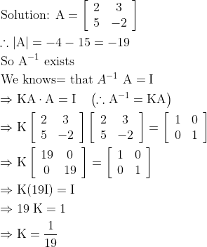 \begin{aligned} &\text { Solution: } \mathrm{A}=\left[\begin{array}{cc} 2 & 3 \\ 5 & -2 \end{array}\right]\\ &\therefore|\mathrm{A}|=-4-15=-19\\ &\text { So } \mathrm{A}^{-1} \text { exists }\\ &\text { We knows= that } A^{-1} \mathrm{~A}=\mathrm{I}\\ &\Rightarrow \mathrm{KA} \cdot \mathrm{A}=\mathrm{I} \quad\left(\therefore \mathrm{A}^{-1}=\mathrm{KA}\right)\\ &\Rightarrow \mathrm{K}\left[\begin{array}{cc} 2 & 3 \\ 5 & -2 \end{array}\right]\left[\begin{array}{cc} 2 & 3 \\ 5 & -2 \end{array}\right]=\left[\begin{array}{ll} 1 & 0 \\ 0 & 1 \end{array}\right]\\ &\Rightarrow \mathrm{K}\left[\begin{array}{cc} 19 & 0 \\ 0 & 19 \end{array}\right]=\left[\begin{array}{ll} 1 & 0 \\ 0 & 1 \end{array}\right]\\ &\Rightarrow \mathrm{K}(19 \mathrm{I})=\mathrm{I}\\ &\Rightarrow 19 \mathrm{~K}=1\\ &\Rightarrow \mathrm{K}=\frac{1}{19} \end{aligned}