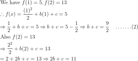 \begin{aligned} &\text { We have } f(1)=5, f(2)=13\\ &\therefore f(x)=\frac{(1)^{2}}{2}+b(1)+c=5\\ &\Rightarrow \frac{1}{2}+b+c=5 \Rightarrow b+c=5-\frac{1}{2} \Rightarrow b+c=\frac{9}{2} \quad \ldots \ldots .(2)\\ &\text { Also } f(2)=13\\ &\Rightarrow \frac{2^{2}}{2}+b(2)+c=13\\ &=2+2 b+c=13 \Rightarrow 2 b+c=11 \end{aligned}