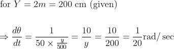 \begin{aligned} &\text { for } Y=2 m=200 \mathrm{~cm} \text { (given) } \\\\ &\Rightarrow \frac{d \theta}{d t}=\frac{1}{50 \times \frac{y}{500}}=\frac{10}{y}=\frac{10}{200}=\frac{1}{20} \mathrm{rad} / \sec \end{aligned}