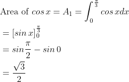 \begin{aligned} &\text {Area of }cos\, x=A_{1}=\int_{0}^{\frac{\pi }{3}}cos\, xdx\\ &=\left [ sin\, x \right ]_{0}^{\frac{\pi }{3}}\\ &=sin\frac{\pi }{2}-sin\, 0\\ &=\frac{\sqrt{3}}{2} \end{aligned}