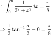 \begin{aligned} &\therefore \int_{0}^{a} \frac{1}{2^{2}+x^{2}} d x=\frac{\pi}{8} \\\\ &\Rightarrow \frac{1}{2} \tan ^{-1} \frac{a}{2}-0=\frac{\pi}{8} \end{aligned}