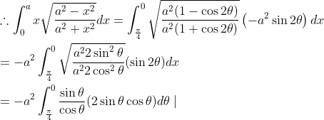 \begin{aligned} &\therefore \int_{0}^{a} x \sqrt{\frac{a^{2}-x^{2}}{a^{2}+x^{2}}} d x=\int_{\frac{\pi}{4}}^{0} \sqrt{\frac{a^{2}(1-\cos 2 \theta)}{a^{2}(1+\cos 2 \theta)}}\left(-a^{2} \sin 2 \theta\right) d x \\ &=-a^{2} \int_{\frac{\pi}{4}}^{0} \sqrt{\frac{a^{2} 2 \sin ^{2} \theta}{a^{2} 2 \cos ^{2} \theta}}(\sin 2 \theta) d x \\ &=-a^{2} \int_{\frac{\pi}{4}}^{0} \frac{\sin \theta}{\cos \theta}(2 \sin \theta \cos \theta) d \theta \mid \end{aligned}