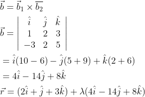 \begin{aligned} &\vec{b}=\vec{b}_{1} \times \overline{b_{2}} \\ &\vec{b}=\left|\begin{array}{ccc} \hat{i} & \hat{j} & \hat{k} \\ 1 & 2 & 3 \\ -3 & 2 & 5 \end{array}\right| \\ &=\hat{i}(10-6)-\hat{j}(5+9)+\hat{k}(2+6) \\ &=4 \hat{i}-14 \hat{j}+8 \hat{k} \\ &\vec{r}=(2 \hat{i}+\hat{j}+3 \hat{k})+\lambda(4 \hat{i}-14 \hat{j}+8 \hat{k}) \end{aligned}