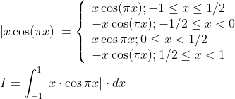 \begin{aligned} &|x \cos (\pi x)|=\left\{\begin{array}{l} x \cos (\pi x) ;-1 \leq x \leq 1 / 2 \\ -x \cos (\pi x) ;-1 / 2 \leq x<0 \\ x \cos \pi x ; 0 \leq x<1 / 2 \\ -x \cos (\pi x) ; 1 / 2 \leq x<1 \end{array}\right. \\ &I=\int_{-1}^{1}|x \cdot \cos \pi x| \cdot d x \end{aligned}