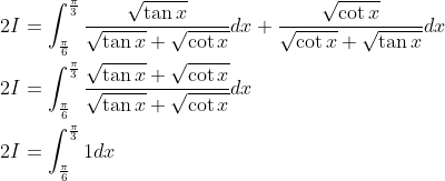 \begin{aligned} &2 I=\int_{\frac{\pi}{6}}^{\frac{\pi}{3}} \frac{\sqrt{\tan x}}{\sqrt{\tan x}+\sqrt{\cot x}} d x+\frac{\sqrt{\cot x}}{\sqrt{\cot x}+\sqrt{\tan x}} d x \\ &2 I=\int_{\frac{\pi}{6}}^{\frac{\pi}{3}} \frac{\sqrt{\tan x}+\sqrt{\cot x}}{\sqrt{\tan x}+\sqrt{\cot x}} d x \\ &2 I=\int_{\frac{\pi}{6}}^{\frac{\pi}{3}} 1 d x \end{aligned}