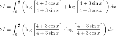 \begin{aligned} &2 I=\int_{0}^{\frac{\pi}{2}}\left(\log \left[\frac{4+3 \cos x}{4+3 \sin x}\right]+\log \left[\frac{4+3 \sin x}{4+3 \cos x}\right]\right) d x \\\\ &2 I=\int_{0}^{\frac{\pi}{2}}\left(\log \left[\frac{4+3 \cos x}{4+3 \sin x}\right] \cdot \log \left[\frac{4+3 \sin x}{4+3 \cos x}\right]\right) d x \end{aligned}
