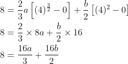 \begin{aligned} &8=\frac{2}{3} a\left[(4)^{\frac{3}{2}}-0\right]+\frac{b}{2}\left[(4)^{2}-0\right] \\ &8=\frac{2}{3} \times 8 a+\frac{b}{2} \times 16 \\ &8=\frac{16 a}{3}+\frac{16 b}{2} \\ \end{aligned}