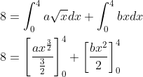 \begin{aligned} &8=\int_{0}^{4} a \sqrt{x} d x+\int_{0}^{4} b x d x \\ &8=\left[\frac{a x^{\frac{3}{2}}}{\frac{3}{2}}\right]_{0}^{4}+\left[\frac{b x^{2}}{2}\right]_{0}^{4} \\ \end{aligned}