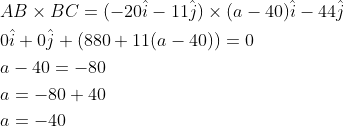 \begin{aligned} &A B \times B C=(-20 \hat{i}-11 \hat{j}) \times(a-40) \hat{i}-44 \hat{j} \\ &0 \hat{i}+0 \hat{j}+(880+11(a-40))=0 \\ &a-40=-80 \\ &a=-80+40 \\ &a=-40 \end{aligned}