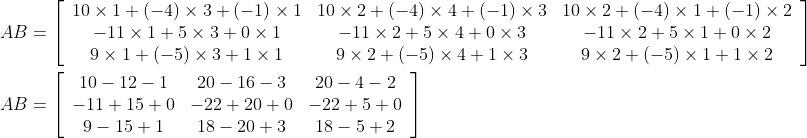 \begin{aligned} &A B=\left[\begin{array}{ccc} 10 \times 1+(-4) \times 3+(-1) \times 1 & 10 \times 2+(-4) \times 4+(-1) \times 3 & 10 \times 2+(-4) \times 1+(-1) \times 2 \\ -11 \times 1+5 \times 3+0 \times 1 & -11 \times 2+5 \times 4+0 \times 3 & -11 \times 2+5 \times 1+0 \times 2 \\ 9 \times 1+(-5) \times 3+1 \times 1 & 9 \times 2+(-5) \times 4+1 \times 3 & 9 \times 2+(-5) \times 1+1 \times 2 \end{array}\right] \\ &A B=\left[\begin{array}{ccc} 10-12-1 & 20-16-3 & 20-4-2 \\ -11+15+0 & -22+20+0 & -22+5+0 \\ 9-15+1 & 18-20+3 & 18-5+2 \end{array}\right] \end{aligned}