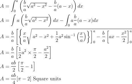 \begin{aligned} &A=\int_{0}^{a}\left(\frac{b}{a} \sqrt{a^{2}-x^{2}}-\frac{b}{a}(a-x)\right) d x \\ &A=\int a\left(\frac{b}{a} \sqrt{a^{2}-x^{2}}\right) d x-\int_{0} a \frac{b}{a}(a-x) d x \\ &A=\frac{b}{a}\left[\left\{\frac{x}{a} \sqrt{\left.\left.a^{2}-x^{2}+\frac{1}{2} a^{2} \sin ^{-1}\left(\frac{x}{a}\right)\right\}\right]_{0}^{a}-\frac{b}{a}\left[a x-\frac{x^{2}}{2}\right]_{0}^{a}}\right.\right. \\ &A=\frac{b}{a}\left[\frac{1}{2} a^{2} \times \frac{\pi}{2}-\frac{a^{2}}{2}\right] \\ &A=\frac{a b}{2}\left[\frac{\pi}{2}-1\right] \\ &A=\frac{a b}{4}[\pi-2] \text { Square units } \end{aligned}