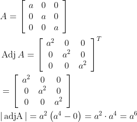 \begin{aligned} &A=\left[\begin{array}{lll} a & 0 & 0 \\ 0 & a & 0 \\ 0 & 0 & a \end{array}\right]\\ &\operatorname{Adj} A=\left[\begin{array}{ccc} a^{2} & 0 & 0 \\ 0 & a^{2} & 0 \\ 0 & 0 & a^{2} \end{array}\right]^{T}\\ &=\left[\begin{array}{ccc} a^{2} & 0 & 0 \\ 0 & a^{2} & 0 \\ 0 & 0 & a^{2} \end{array}\right]\\ &|\operatorname{adjA}|=a^{2}\left(a^{4}-0\right)=a^{2} \cdot a^{4}=a^{6} \end{aligned}