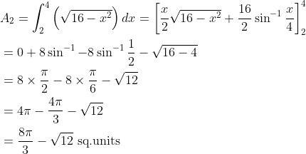 \begin{aligned} &A_{2}=\int_{2}^{4}\left(\sqrt{16-x^{2}}\right) d x=\left[\frac{x}{2} \sqrt{16-x^{2}}+\frac{16}{2} \sin ^{-1} \frac{x}{4}\right]_{2}^{4} \\ &=0+8 \sin ^{-1}-8 \sin ^{-1} \frac{1}{2}-\sqrt{16-4} \\ &=8 \times \frac{\pi}{2}-8 \times \frac{\pi}{6}-\sqrt{12} \\ &=4 \pi-\frac{4 \pi}{3}-\sqrt{12} \\ &=\frac{8 \pi}{3}-\sqrt{12} \text { sq.units } \end{aligned}