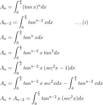 \begin{aligned} &A_{n}=\int_{0}^{\frac{\pi }{4}}(tan\, x)^{n}dx \\ &A_{n-2}=\int_{0}^{\frac{\pi }{4}}tan^{n-2}\, xdx \qquad\qquad\dots(i) \\ &A_{n}=\int_{0}^{\frac{\pi }{4}}tan^{n}\, xdx \\ &A_{n}=\int_{0}^{\frac{\pi }{4}}tan^{n-2}\, x\: tan^{2}dx \\ &A_{n}=\int_{0}^{\frac{\pi }{4}}tan^{n-2}\, x\: (sec^{2}x-1)dx \\ &A_{n}=\int_{0}^{\frac{\pi }{4}}tan^{n-2}\, x\: sec^{2}x dx-\int_{0}^{\frac{\pi }{4}}tan^{n-2}\, xdx \\ &A_{n}+A_{n-2}=\int_{0}^{\frac{\pi }{4}}tan^{n-2}\, x\: (sec^{2}x)dx \end{aligned}