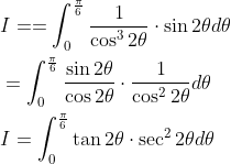 \begin{aligned} &I==\int_{0}^{\frac{\pi}{6}} \frac{1}{\cos ^{3} 2 \theta} \cdot \sin 2 \theta d \theta \\ &=\int_{0}^{\frac{\pi}{6}} \frac{\sin 2 \theta}{\cos 2 \theta} \cdot \frac{1}{\cos ^{2} 2 \theta} d \theta \\ &I=\int_{0}^{\frac{\pi}{6}} \tan 2 \theta \cdot \sec ^{2} 2 \theta d \theta \end{aligned}