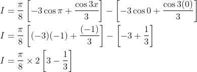 \begin{aligned} &I=\frac{\pi}{8}\left[-3 \cos \pi+\frac{\cos 3 x}{3}\right]-\left[-3 \cos 0+\frac{\cos 3(0)}{3}\right] \\ &I=\frac{\pi}{8}\left[(-3)(-1)+\frac{(-1)}{3}\right]-\left[-3+\frac{1}{3}\right] \\ &I=\frac{\pi}{8} \times 2\left[3-\frac{1}{3}\right] \end{aligned}