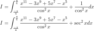 \begin{aligned} &I=\int_{\frac{-\pi}{4}}^{\frac{\pi}{4}} \frac{x^{11}-3 x^{9}+5 x^{7}-x^{5}}{\cos ^{2} x}+\frac{1}{\cos ^{2} x} d x \\ &I=\int_{\frac{-\pi}{4}}^{\frac{\pi}{4}} \frac{x^{11}-3 x^{9}+5 x^{7}-x^{5}}{\cos ^{2} x}+\sec ^{2} x d x \end{aligned}