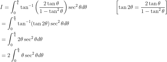 \begin{aligned} &I=\int_{0}^{\frac{\pi}{4}} \tan ^{-1}\left(\frac{2 \tan \theta}{1-\tan ^{2} \theta}\right) \sec ^{2} \theta d \theta\; \; \; \; \; \; \; \; \; \; \; \; \; \; \quad\left[\tan 2 \theta=\frac{2 \tan \theta}{1-\tan ^{2} \theta}\right] \\ &=\int_{0}^{\frac{\pi}{4}} \tan ^{-1}(\tan 2 \theta) \sec ^{2} \theta d \theta \\ &=\int_{0}^{\frac{\pi}{4}} 2 \theta \sec ^{2} \theta d \theta \\ &=2 \int_{0}^{\frac{\pi}{4}} \theta \sec ^{2} \theta d \theta \end{aligned}