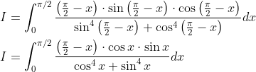 \begin{aligned} &I=\int_{0}^{\pi / 2} \frac{\left(\frac{\pi}{2}-x\right) \cdot \sin \left(\frac{\pi}{2}-x\right) \cdot \cos \left(\frac{\pi}{2}-x\right)}{\sin ^{4}\left(\frac{\pi}{2}-x\right)+\cos ^{4}\left(\frac{\pi}{2}-x\right)} d x \\ &I=\int_{0}^{\pi / 2} \frac{\left(\frac{\pi}{2}-x\right) \cdot \cos x \cdot \sin x}{\cos ^{4} x+\sin ^{4} x} d x \end{aligned}