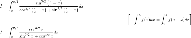 \begin{aligned} &I=\int_{0}^{\pi / 2} \frac{\sin ^{3 / 2}\left(\frac{\pi}{2}-x\right)}{\cos ^{3 / 2}\left(\frac{\pi}{2}-x\right)+\sin ^{3 / 2}\left(\frac{\pi}{2}-x\right)} d x\\ &\; \; \; \; \; \; \; \; \; \; \; \; \; \; \; \; \; \; \; \; \; \; \; \; \; \; \; \; \; \; \; \; \; \; \; \; \; \; \; \; \; \; \; \; \; \; \; \; \; \; \; \; \; \; \; \; \; \; \; \; \; \; \; \; \; \; \; \; \; \; \; \; \; \; \; \; \; \; \; \; \; \; \; \; \; \; \; \; \; \; \; \; \; \; \; \; \; \; \; \; \left[\because \int_{0}^{a} f(x) d x=\int_{0}^{a} f(a-x) d x\right]\\ &I=\int_{0}^{\pi / 2} \frac{\cos ^{3 / 2} x}{\sin ^{3 / 2} x+\cos ^{3 / 2} x} d x \end{aligned}