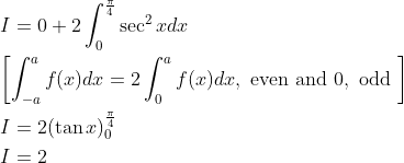 \begin{aligned} &I=0+2 \int_{0}^{\frac{\pi}{4}} \sec ^{2} x d x \\ &{\left[\int_{-a}^{a} f(x) d x=2 \int_{0}^{a} f(x) d x, \text { even and } 0, \text { odd }\right]} \\ &I=2(\tan x)_{0}^{\frac{\pi}{4}} \\ &I=2 \end{aligned}