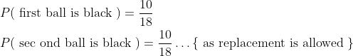 \begin{aligned} &P(\text { first ball is black })=\frac{10}{18} \\ &P(\text { sec ond ball is black })=\frac{10}{18} \ldots\{\text { as replacement is allowed }\} \end{aligned}