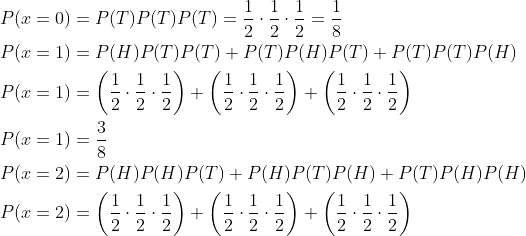 \begin{aligned} &P(x=0)=P(T) P(T) P(T)=\frac{1}{2} \cdot \frac{1}{2} \cdot \frac{1}{2}=\frac{1}{8} \\ &P(x=1)=P(H) P(T) P(T)+P(T) P(H) P(T)+P(T) P(T) P(H) \\ &P(x=1)=\left(\frac{1}{2} \cdot \frac{1}{2} \cdot \frac{1}{2}\right)+\left(\frac{1}{2} \cdot \frac{1}{2} \cdot \frac{1}{2}\right)+\left(\frac{1}{2} \cdot \frac{1}{2} \cdot \frac{1}{2}\right) \\ &P(x=1)=\frac{3}{8} \\ &P(x=2)=P(H) P(H) P(T)+P(H) P(T) P(H)+P(T) P(H) P(H) \\ &P(x=2)=\left(\frac{1}{2} \cdot \frac{1}{2} \cdot \frac{1}{2}\right)+\left(\frac{1}{2} \cdot \frac{1}{2} \cdot \frac{1}{2}\right)+\left(\frac{1}{2} \cdot \frac{1}{2} \cdot \frac{1}{2}\right) \end{aligned}