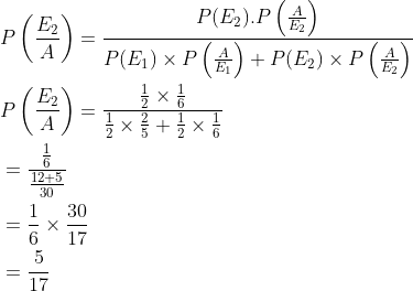 \begin{aligned} &P\left (\frac{E_2}{A} \right )=\frac{P(E_2).P\left ( \frac{A}{E_2} \right )}{P(E_1)\times P\left ( \frac{A}{E_1} \right )+P(E_2)\times P\left ( \frac{A}{E_2} \right )}\\ &P\left (\frac{E_2}{A} \right )=\frac{{\frac{1}{2}\times \frac{1}{6} }}{\frac{1}{2}\times \frac{2}{5}+\frac{1}{2}\times \frac{1}{6}}\\ &=\frac{\frac{1}{6}}{\frac{12+5}{30}}\\ &=\frac{1}{6}\times \frac{30}{17}\\ &=\frac{5}{17} \end{aligned}