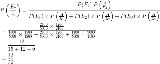 \begin{aligned} &P\left (\frac{E_2}{A} \right )=\frac{P(E_2).P\left ( \frac{A}{E_2} \right )}{P(E_1)\times P\left ( \frac{A}{E_1} \right )+P(E_2)\times P\left ( \frac{A}{E_2} \right )+P(E_3)\times P\left ( \frac{A}{E_3} \right )}\\ &=\frac{{\frac{2100}{5000}\times \frac{1200}{2100} }}{\frac{1800}{5000}\times \frac{1500}{1800}+\frac{2100}{5000}\times \frac{1200}{2100}+\frac{1100}{5000}\times \frac{9000}{1100}}\\ &=\frac{12}{15+12+9}\\ &=\frac{12}{36} \end{aligned}