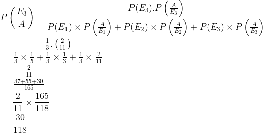 \begin{aligned} &P\left (\frac{E_3}{A} \right )=\frac{P(E_3).P\left ( \frac{A}{E_3} \right )}{P(E_1)\times P\left ( \frac{A}{E_1} \right )+P(E_2)\times P\left ( \frac{A}{E_2} \right )+P(E_3)\times P\left ( \frac{A}{E_3} \right )}\\ &=\frac{{\frac{1}{3}.\left ( \frac{2}{11} \right )}}{\frac{1}{3}\times \frac{1}{5}+\frac{1}{3}\times \frac{1}{3}+\frac{1}{3}\times \frac{2}{11}}\\ &=\frac{\frac{2}{11}}{\frac{37+55+30}{165}}\\ &=\frac{2}{11}\times \frac{165}{118}\\ &=\frac{30}{118} \end{aligned}