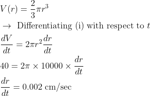 \begin{aligned} &V(r)=\frac{2}{3} \pi r^{3}\\ &\rightarrow \text { Differentiating (i) with respect to } t\\ &\frac{d V}{d t}=2 \pi r^{2} \frac{d r}{d t}\\ &40=2 \pi \times 10000 \times \frac{d r}{d t}\\ &\frac{d r}{d t}=0.002 \mathrm{~cm} / \mathrm{sec} \end{aligned}