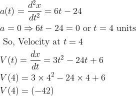 \begin{aligned} &a(t)=\frac{d^{2} x}{d t^{2}}=6 t-24\\ &a=0 \Rightarrow 6 t-24=0 \text { or } t=4 \text { units }\\ &\text { So, Velocity at } t=4\\ &V(t)=\frac{d x}{d t}=3 t^{2}-24 t+6\\ &V(4)=3 \times 4^{2}-24 \times 4+6\\ &V(4)=(-42) \end{aligned}