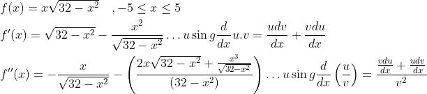 \begin{aligned} &f(x)=x \sqrt{32-x^{2}} \quad,-5 \leq x \leq 5 \\ &f^{\prime}(x)=\sqrt{32-x^{2}}-\frac{x^{2}}{\sqrt{32-x^{2}}} \ldots u \sin g \frac{d}{d x} u . v=\frac{u d v}{d x}+\frac{v d u}{d x} \\ &f^{\prime \prime}(x)=-\frac{x}{\sqrt{32-x^{2}}}-\left(\frac{2 x \sqrt{32-x^{2}}+\frac{x^{3}}{\sqrt{32-x^{2}}}}{\left(32-x^{2}\right)}\right) \ldots u \sin g \frac{d}{d x}\left(\frac{u}{v}\right)=\frac{\frac{v d u}{d x}+\frac{u d v}{d x}}{v^{2}} \end{aligned}
