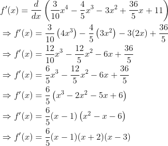 \begin{aligned} &f^{\prime}(x)=\frac{d}{d x}\left(\frac{3}{10} x^{4}-\frac{4}{5} x^{3}-3 x^{2}+\frac{36}{5} x+11\right) \\ &\Rightarrow f^{\prime}(x)=\frac{3}{10}\left(4 x^{3}\right)-\frac{4}{5}\left(3 x^{2}\right)-3(2 x)+\frac{36}{5} \\ &\Rightarrow f^{\prime}(x)=\frac{12}{10} x^{3}-\frac{12}{5} x^{2}-6 x+\frac{36}{5} \\ &\Rightarrow f^{\prime}(x)=\frac{6}{5} x^{3}-\frac{12}{5} x^{2}-6 x+\frac{36}{5} \\ &\Rightarrow f^{\prime}(x)=\frac{6}{5}\left(x^{3}-2 x^{2}-5 x+6\right) \\ &\Rightarrow f^{\prime}(x)=\frac{6}{5}(x-1)\left(x^{2}-x-6\right) \\ &\Rightarrow f^{\prime}(x)=\frac{6}{5}(x-1)(x+2)(x-3) \end{aligned}