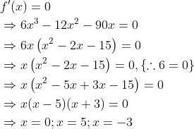 \begin{aligned} &f^{\prime}(x)=0 \\ &\Rightarrow 6 x^{3}-12 x^{2}-90 x=0 \\ &\Rightarrow 6 x\left(x^{2}-2 x-15\right)=0 \\ &\Rightarrow x\left(x^{2}-2 x-15\right)=0,\{\therefore 6=0\} \\ &\Rightarrow x\left(x^{2}-5 x+3 x-15\right)=0 \\ &\Rightarrow x(x-5)(x+3)=0 \\ &\Rightarrow x=0 ; x=5 ; x=-3 \end{aligned}