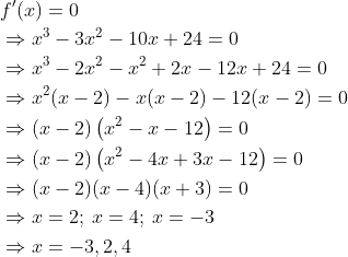 \begin{aligned} &f^{\prime}(x)=0 \\ &\Rightarrow x^{3}-3 x^{2}-10 x+24=0 \\ &\Rightarrow x^{3}-2 x^{2}-x^{2}+2 x-12 x+24=0 \\ &\Rightarrow x^{2}(x-2)-x(x-2)-12(x-2)=0 \\ &\Rightarrow(x-2)\left(x^{2}-x-12\right)=0 \\ &\Rightarrow(x-2)\left(x^{2}-4 x+3 x-12\right)=0 \\ &\Rightarrow(x-2)(x-4)(x+3)=0\\ &\Rightarrow x=2;\: x=4;\: x=-3 \\ &\Rightarrow x=-3,2,4 \end{aligned}