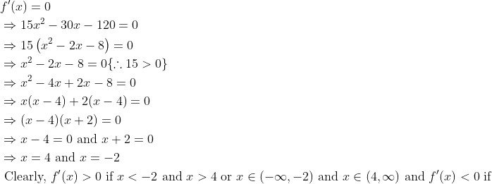 \begin{aligned} &f^{\prime}(x)=0\\ &\Rightarrow 15 x^{2}-30 x-120=0\\ &\Rightarrow 15\left(x^{2}-2 x-8\right)=0\\ &\Rightarrow x^{2}-2 x-8=0\{\therefore 15>0\}\\ &\Rightarrow x^{2}-4 x+2 x-8=0\\ &\Rightarrow x(x-4)+2(x-4)=0\\ &\Rightarrow(x-4)(x+2)=0\\ &\Rightarrow x-4=0 \text { and } x+2=0\\ &\Rightarrow x=4 \text { and } x=-2\\ &\text { Clearly, } f^{\prime}(x)>0 \text { if } x<-2 \text { and } x>4 \text { or } x \in(-\infty,-2) \text { and } x \in(4, \infty) \text { and } f^{\prime}(x)<0 \text { if } \end{aligned}