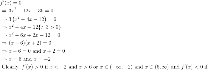 \begin{aligned} &f^{\prime}(x)=0\\ &\Rightarrow 3 x^{2}-12 x-36=0\\ &\Rightarrow 3\left(x^{2}-4 x-12\right)=0\\ &\Rightarrow x^{2}-4 x-12\{\therefore 3>0\}\\ &\Rightarrow x^{2}-6 x+2 x-12=0\\ &\Rightarrow(x-6)(x+2)=0\\ &\Rightarrow x-6=0 \text { and } x+2=0\\ &\Rightarrow x=6 \text { and } x=-2\\ &\text { Clearly, } f^{\prime}(x)>0 \text { if } x<-2 \text { and } x>6 \text { or } x \in(-\infty,-2) \text { and } x \in(6, \infty) \text { and } f^{\prime}(x)<0 \text { if } \end{aligned}