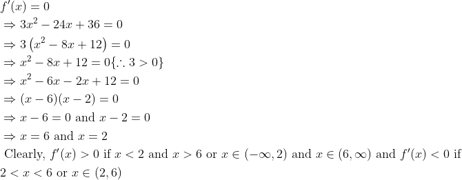 \begin{aligned} &f^{\prime}(x)=0\\ &\Rightarrow 3 x^{2}-24 x+36=0\\ &\Rightarrow 3\left(x^{2}-8 x+12\right)=0\\ &\Rightarrow x^{2}-8 x+12=0\{\therefore 3>0\}\\ &\Rightarrow x^{2}-6 x-2 x+12=0\\ &\Rightarrow(x-6)(x-2)=0\\ &\Rightarrow x-6=0 \text { and } x-2=0\\ &\Rightarrow x=6 \text { and } x=2\\ &\text { Clearly, } f^{\prime}(x)>0 \text { if } x<2 \text { and } x>6 \text { or } x \in(-\infty, 2) \text { and } x \in(6, \infty) \text { and } f^{\prime}(x)<0 \text { if }\\ &2<x<6 \text { or } x \in(2,6) \end{aligned}