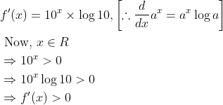 \begin{aligned} &f^{\prime}(x)=10^{x} \times \log 10,\left[\therefore \frac{d}{d x} a^{x}=a^{x} \log a\right] \\ &\text { Now, } x \in R \\ &\Rightarrow 10^{x}>0 \\ &\Rightarrow 10^{x} \log 10>0 \\ &\Rightarrow f^{\prime}(x)>0 \end{aligned}