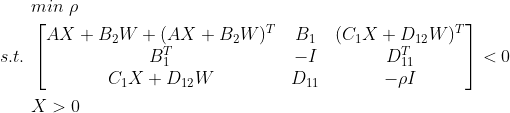 \begin{aligned} &min\ \rho \\ s.t.\ &\begin{bmatrix} AX+B_{2}W+(AX+B_{2}W)^{T}&B_{1} &(C_{1}X+D_{12}W)^{T} \\ B_{1}^{T}&-I &D_{11}^{T} \\ C_{1}X+D_{12}W& D_{11} &-\rho I \end{bmatrix}<0\\ &X>0 \end{aligned}