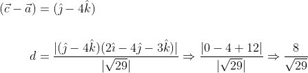 \begin{aligned} (\vec{c}-\vec{a}) &=(\hat{\jmath}-4 \hat{k}) \\\\ d &=\frac{|(\hat{\jmath}-4 \hat{k})(2 \hat{\imath}-4 \hat{\jmath}-3 \hat{k})|}{|\sqrt{29}|} \Rightarrow \frac{|0-4+12|}{|\sqrt{29}|} \Rightarrow \frac{8}{\sqrt{29}} \end{aligned}