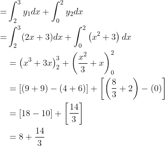 \begin{aligned} =& \int_{2}^{3} y_{1} d x+\int_{0}^{2} y_{2} d x \\ =& \int_{2}^{3}(2 x+3) d x+\int_{0}^{2}\left(x^{2}+3\right) d x \\ &=\left(x^{3}+3 x\right)_{2}^{3}+\left(\frac{x^{2}}{3}+x\right)_{0}^{2} \\ &=[(9+9)-(4+6)]+\left[\left(\frac{8}{3}+2\right)-(0)\right] \\ &=[18-10]+\left[\frac{14}{3}\right] \\ &=8+\frac{14}{3} \end{aligned}