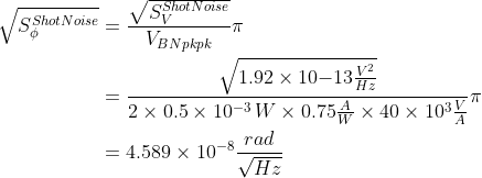 \begin{aligned} \sqrt{S_\phi^{ShotNoise}}&=\frac{\sqrt{S_V^{ShotNoise}}}{V_{BNpkpk}}\pi\\ &= \frac{\sqrt{1.92\times10{-13}\frac{V^2}{Hz}}}{2\times0.5\times10^{-3}\,W\times0.75\frac{A}{W}\times40\times10^3\frac{V}{A}}\pi\\ &=4.589\times10^{-8}\frac{rad}{\sqrt{Hz}} \end{aligned}
