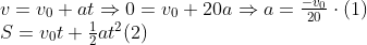 \begin{array}{*{35}{l}} v={{v}_{0}}+at\Rightarrow 0={{v}_{0}}+20a\Rightarrow a=\frac{-{{v}_{0}}}{20}\cdot (1) \\ S={{v}_{0}}t+\frac{1}{2}a{{t}^{2}}(2) \\ \end{array}