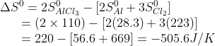 \begin{array}{l} \Delta {S^0} = 2S_{AlC{l_3}}^0 - [2S_{Al}^0 + 3S_{C{l_2}}^0]\\ \,\,\,\,\,\,\,\,\,\, = (2 \times 110) - [2(28.3) + 3(223)]\\ \,\,\,\,\,\,\,\,\,\, = 220 - [56.6 + 669] = - 505.6J/K \end{array}
