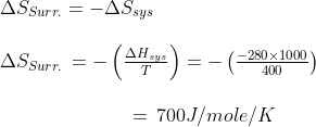 \begin{array}{l} \Delta {S_{Surr.}} = - \Delta {S_{sys}}\\\\ \Delta {S_{Surr.}}\, = - \left( {\frac{{\Delta {H_{sys}}}}{T}} \right) = - \left( {\frac{{ - 280 \times 1000}}{{400}}} \right)\\\\ \,\,\,\,\,\,\,\,\,\,\,\,\,\,\,\,\,\,\,\,\,\,\,\,\,\,\,\,\,\,\,\,\,\,\,\,\,\,\,\, = \,700J/mole/K \end{array}